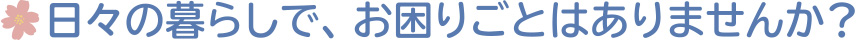 日々の暮らしで、お困りごとはありませんか？