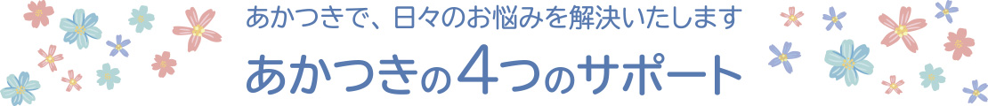 あかつきで、日々のお悩みを解決いたします　あかつきの4つのサポート