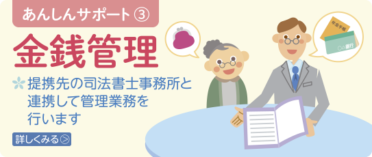 あんしんサポート3　金銭管理　提携先の司法書士事務所と連携して管理業務を行います　詳しくみる